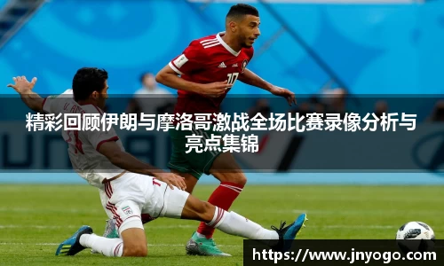 精彩回顾伊朗与摩洛哥激战全场比赛录像分析与亮点集锦